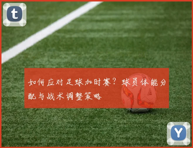 如何应对足球加时赛？球员体能分配与战术调整策略